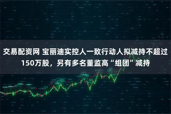 交易配资网 宝丽迪实控人一致行动人拟减持不超过150万股，另有多名董监高“组团”减持