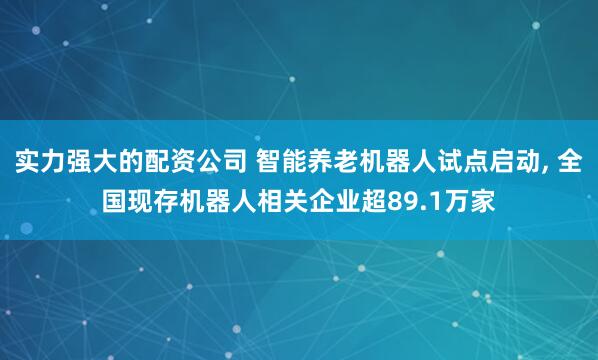 实力强大的配资公司 智能养老机器人试点启动, 全国现存机器人相关企业超89.1万家