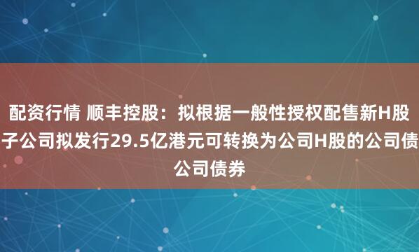 配资行情 顺丰控股：拟根据一般性授权配售新H股，子公司拟发行29.5亿港元可转换为公司H股的公司债券