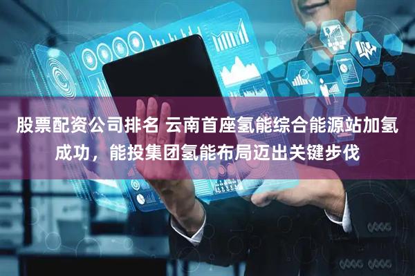 股票配资公司排名 云南首座氢能综合能源站加氢成功，能投集团氢能布局迈出关键步伐