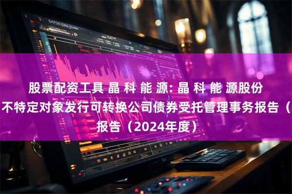 股票配资工具 晶 科 能 源: 晶 科 能 源股份有限公司向不特定对象发行可转换公司债券受托管理事务报告（2024年度）