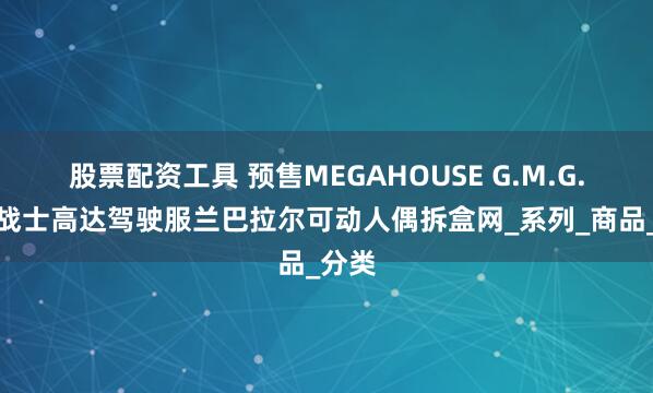 股票配资工具 预售MEGAHOUSE G.M.G.机动战士高达驾驶服兰巴拉尔可动人偶拆盒网_系列_商品_分类