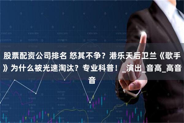 股票配资公司排名 怒其不争？港乐天后卫兰《歌手》为什么被光速淘汰？专业科普！_演出_音高_高音
