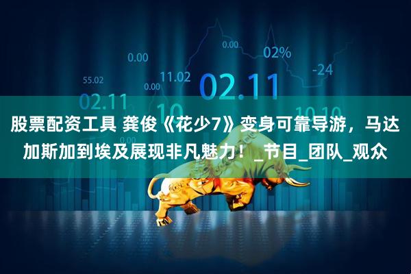股票配资工具 龚俊《花少7》变身可靠导游，马达加斯加到埃及展现非凡魅力！_节目_团队_观众