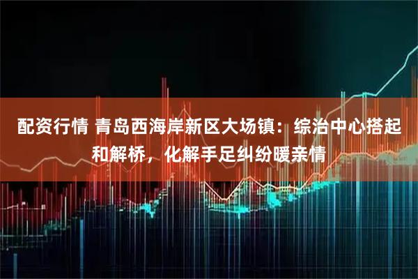 配资行情 青岛西海岸新区大场镇：综治中心搭起和解桥，化解手足纠纷暖亲情
