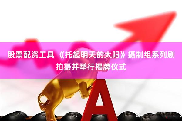 股票配资工具 《托起明天的太阳》摄制组系列剧拍摄并举行揭牌仪式