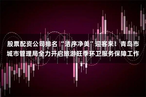 股票配资公司排名 “洁序净美”迎客来！青岛市城市管理局全力开启旅游旺季环卫服务保障工作