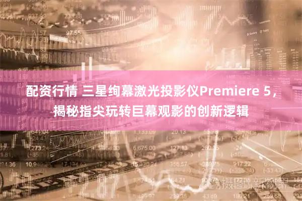配资行情 三星绚幕激光投影仪Premiere 5，揭秘指尖玩转巨幕观影的创新逻辑