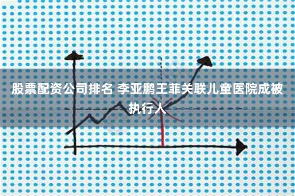 股票配资公司排名 李亚鹏王菲关联儿童医院成被执行人