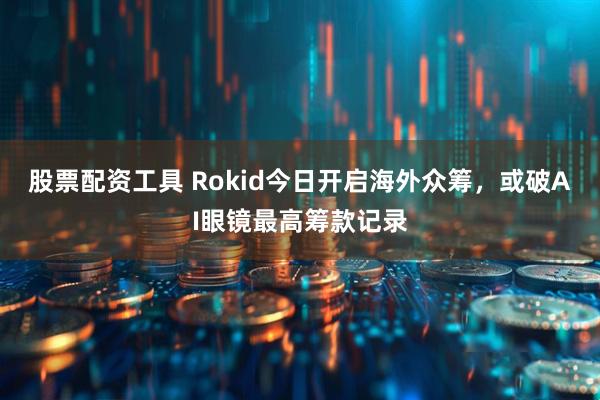 股票配资工具 Rokid今日开启海外众筹，或破AI眼镜最高筹款记录
