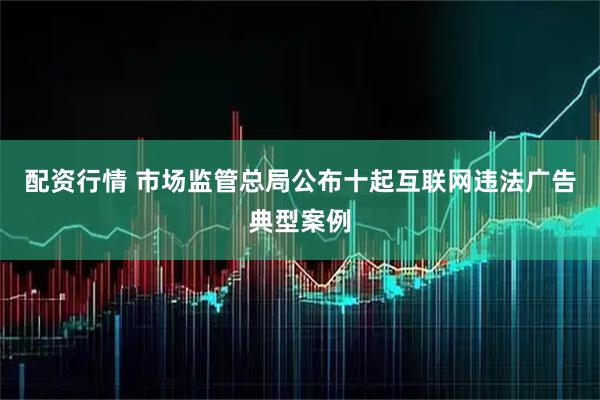 配资行情 市场监管总局公布十起互联网违法广告典型案例