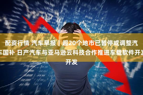 配资行情 汽车早报｜超20个地市已暂停或调整汽车国补 日产汽车与亚马逊云科技合作推进车载软件开发