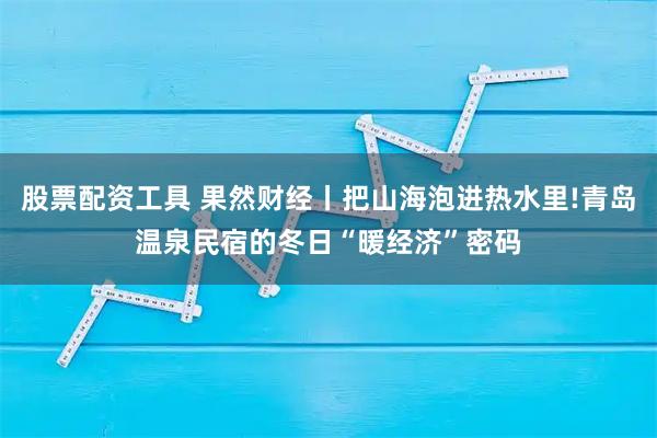 股票配资工具 果然财经丨把山海泡进热水里!青岛温泉民宿的冬日“暖经济”密码