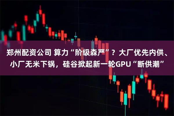 郑州配资公司 算力“阶级森严”？大厂优先内供、小厂无米下锅，硅谷掀起新一轮GPU“断供潮”