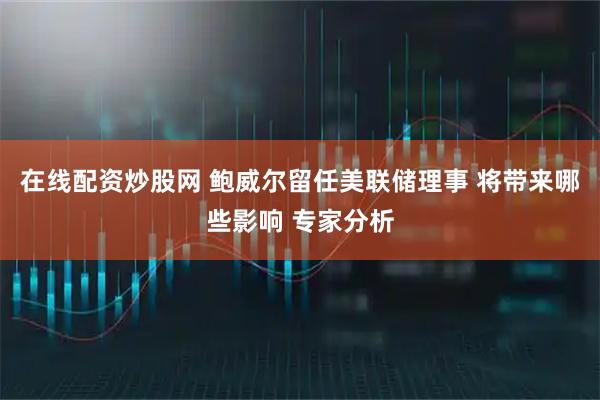 在线配资炒股网 鲍威尔留任美联储理事 将带来哪些影响 专家分析