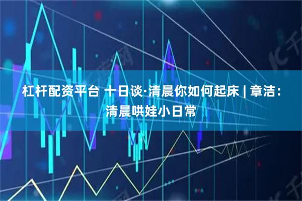 杠杆配资平台 十日谈·清晨你如何起床 | 章洁：清晨哄娃小日常