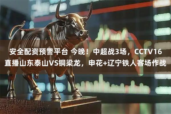 安全配资预警平台 今晚！中超战3场，CCTV16直播山东泰山VS铜梁龙，申花+辽宁铁人客场作战