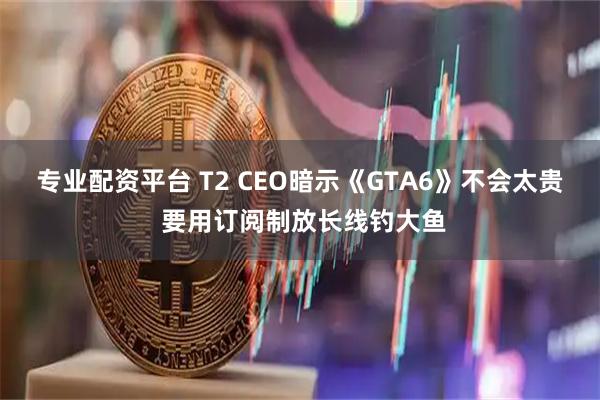 专业配资平台 T2 CEO暗示《GTA6》不会太贵 要用订阅制放长线钓大鱼