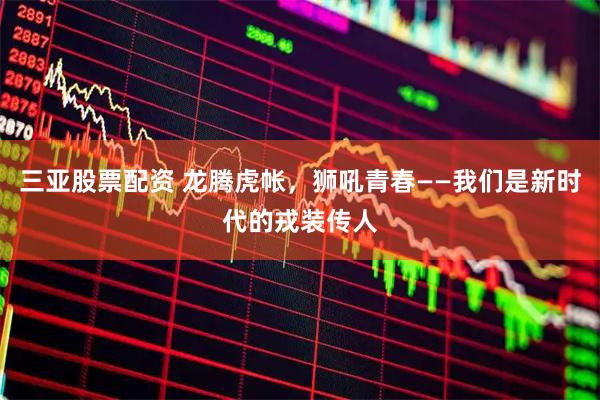 三亚股票配资 龙腾虎帐，狮吼青春——我们是新时代的戎装传人