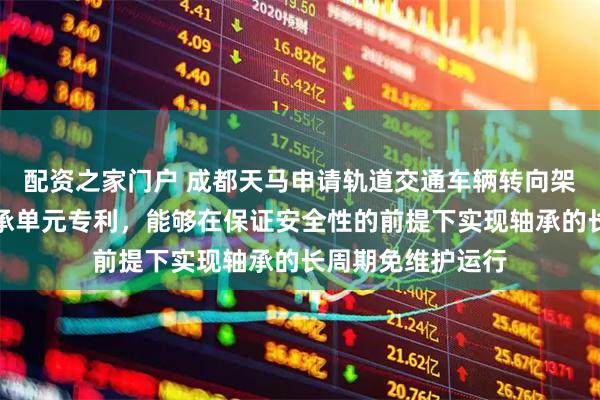 配资之家门户 成都天马申请轨道交通车辆转向架用免维护关节轴承单元专利，能够在保证安全性的前提下实现轴承的长周期免维护运行