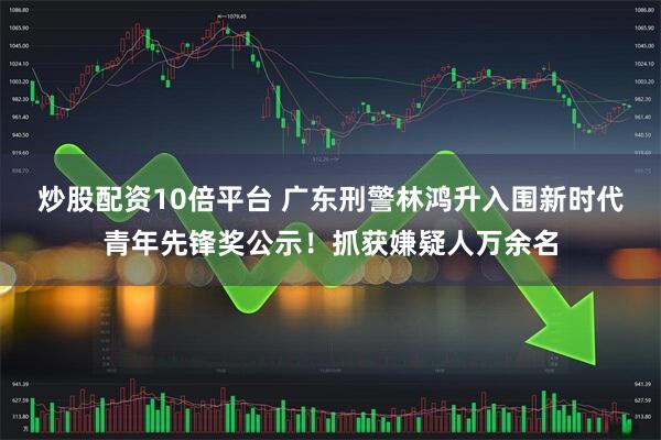 炒股配资10倍平台 广东刑警林鸿升入围新时代青年先锋奖公示！抓获嫌疑人万余名