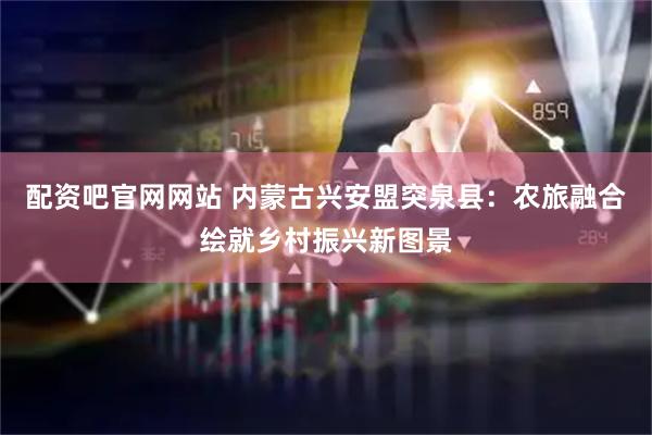 配资吧官网网站 内蒙古兴安盟突泉县：农旅融合绘就乡村振兴新图景