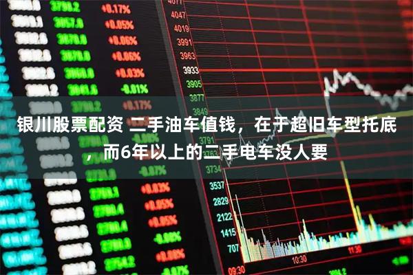 银川股票配资 二手油车值钱，在于超旧车型托底，而6年以上的二手电车没人要