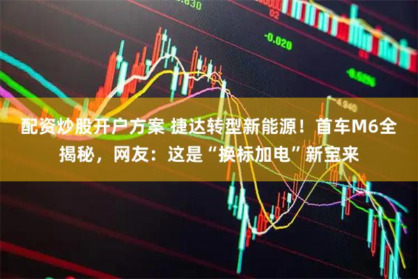 配资炒股开户方案 捷达转型新能源！首车M6全揭秘，网友：这是“换标加电”新宝来