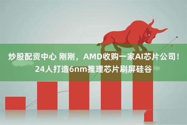 炒股配资中心 刚刚，AMD收购一家AI芯片公司！24人打造6nm推理芯片刷屏硅谷